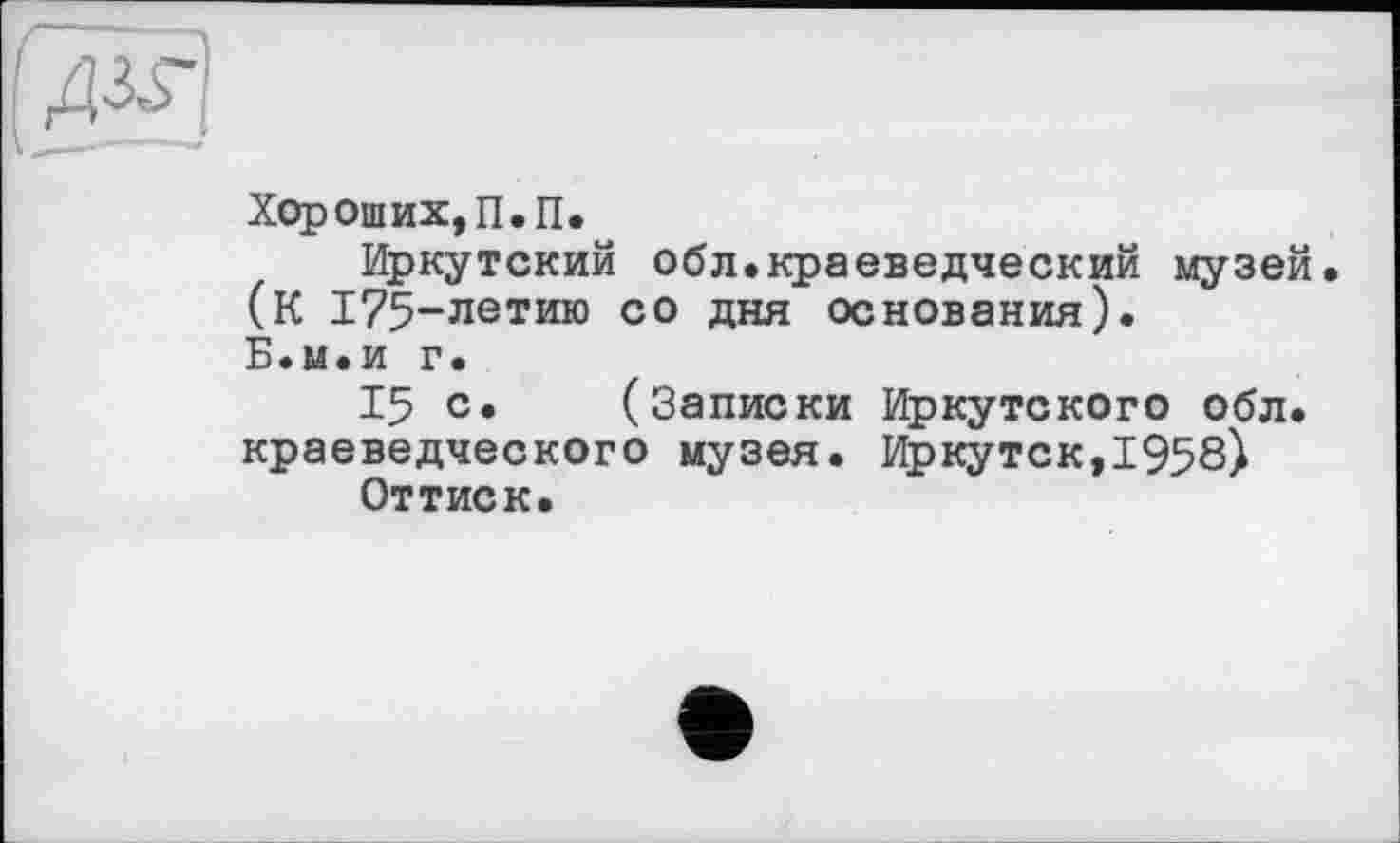 ﻿
Хороших, П.П.
Иркутский обл.краеведческий музей (К 175-летию со дня основания). Б.м.и г.
15 с. (Записки Иркутского обл. краеведческого музея. Иркутск,1958) Оттиск.